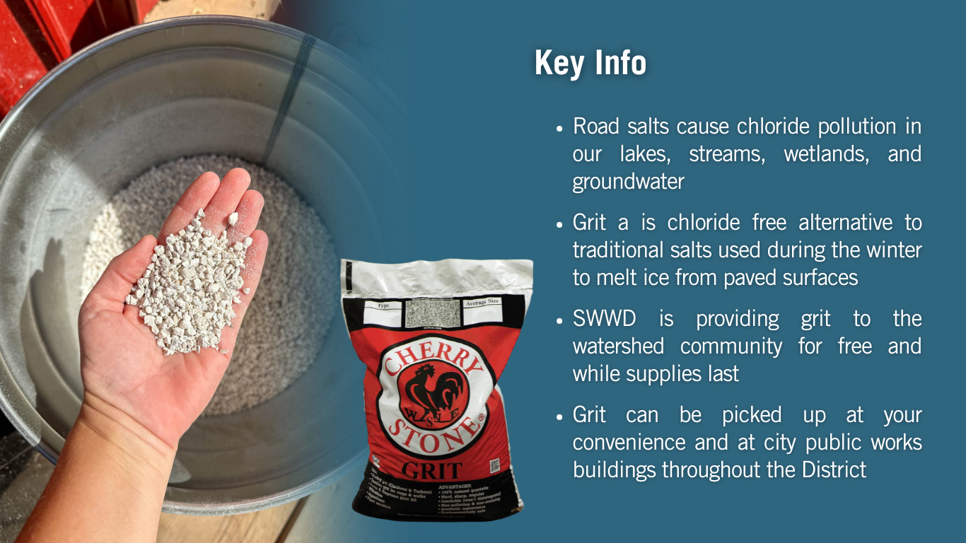 List of key information. First, road salts cause chloride pollution in our lakes, streams, wetlands, and groundwater. Second, Grit is a chloride free alternative to traditional salts used during the winter to melt ice from paved surfaces. Third, SWWD is providing grit to the watershed community for free and while supplies last. Fourth, Grit can be picked up at your convenience and at city public works buildings throughout the District.